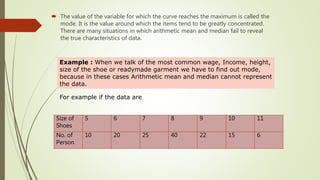  The value of the variable for which the curve reaches the maximum is called the
mode. It is the value around which the items tend to be greatly concentrated.
There are many situations in which arithmetic mean and median fail to reveal
the true characteristics of data.
Example : When we talk of the most common wage, Income, height,
size of the shoe or readymade garment we have to find out mode,
because in these cases Arithmetic mean and median cannot represent
the data.
For example if the data are
Size of
Shoes
5 6 7 8 9 10 11
No. of
Person
10 20 25 40 22 15 6
 