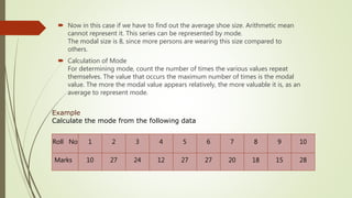  Now in this case if we have to find out the average shoe size. Arithmetic mean
cannot represent it. This series can be represented by mode.
The modal size is 8, since more persons are wearing this size compared to
others.
 Calculation of Mode
For determining mode, count the number of times the various values repeat
themselves. The value that occurs the maximum number of times is the modal
value. The more the modal value appears relatively, the more valuable it is, as an
average to represent mode.
Roll No 1 2 3 4 5 6 7 8 9 10
Marks 10 27 24 12 27 27 20 18 15 28
Example
Calculate the mode from the following data
 