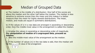 Median of Grouped Data
a) The median is the middle of a distribution: One half of the scores are
above the median and the other half below the median. The median is less
sensitive to extreme scores than the mean and this makes it a better
measure than the mean for highly skewed distributions. The mean,
median, and mode are equal in symmetric distributions.
b) If the values of xi in a raw data are arranged in ascending or descending
order, then the middle-most value in the arrangement is called the median.
c) Arrange the values in ascending or descending order of magnitude.
For computation of median of a ungrouped data, proceed as
follows:
1. Take the middle-most value of the arrangement as the median.
2. If the number of values (n) in the raw data is odd, then the median will
be the th value of the arrangement
 