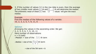3. If the number of values (n) in the raw data is even, then the average
of two middle most values th and th will determine the median.
The arithmetic mean of these two values will give the exact
median.
Example
Find the median of the following values of a variate:
10, 2, 3, 2, 5, 7, 9, 11, 6
Solution
Arranging the values in the ascending order. We get:
2, 2, 3, 5, 6, 7, 9, 10, 11
Here number of observations
n = 9 (odd)
∴Median = size of the th term
∴Median = size of the th term
= size of the 5th term = 6
 