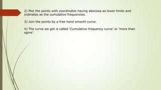 2) Plot the points with coordinates having abscissa as lower limits and
ordinates as the cumulative frequencies.
3) Join the points by a free hand smooth curve.
4) The curve we get is called ‘Cumulative frequency curve’ or ‘more than
ogive’.
 