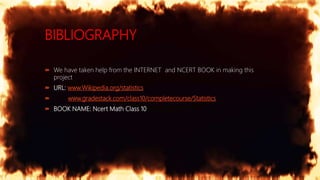 BIBLIOGRAPHY
 We have taken help from the INTERNET and NCERT BOOK in making this
project
 URL: www.Wikipedia.org/statistics
 www.gradestack.com/class10/completecourse/Statistics
 BOOK NAME: Ncert Math Class 10
 