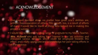 ACKNOWLEDGEMENT
 One cannot succeed alone no matter how great one’s abilities are,
without the cooperation of others. This project, too, is a result of efforts
of many. I would like to thank all those who helped me in making this
project a success.
 I would like to express my deep sense of gratitude to my Maths Teacher,
Mrs. H.David who was taking keen interest in our lab activities and
discussed various methods which could be employed towards this
effect, and I really appreciate and acknowledge her pain taking efforts in
this endeavour.
 