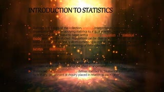 INTRODUCTION TO STATISTICS
 Statistics is the study of the collection, analysis, interpretation, presentation, and
organization of data. In applying statistics to, e.g., a scientific, industrial, or social
problem, it is conventional to begin with a statistical population or a statistical
model process to be studied. Populations can be diverse topics such as "all people
living in a country" or "every atom composing a crystal". Statistics deals with all
aspects of data including the planning of data collection in terms of the design of
surveys and experiments
 Some popular definitions are:
 Merriam-Webster dictionary defines statistics as "classified facts representing the
conditions of a people in a state – especially the facts that can be stated in
numbers or any other tabular or classified arrangement".
 Statistician Sir Arthur Lyon Bowley defines statistics as "Numerical statements of
facts in any department of inquiry placed in relation to each other".
 