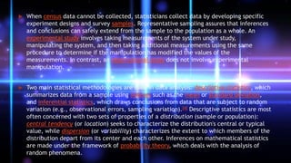  When census data cannot be collected, statisticians collect data by developing specific
experiment designs and survey samples. Representative sampling assures that inferences
and conclusions can safely extend from the sample to the population as a whole. An
experimental study involves taking measurements of the system under study,
manipulating the system, and then taking additional measurements using the same
procedure to determine if the manipulation has modified the values of the
measurements. In contrast, an observational study does not involve experimental
manipulation.
 Two main statistical methodologies are used in data analysis: descriptive statistics, which
summarizes data from a sample using indexes such as the mean or standard deviation,
and inferential statistics, which draws conclusions from data that are subject to random
variation (e.g., observational errors, sampling variation).[4] Descriptive statistics are most
often concerned with two sets of properties of a distribution (sample or population):
central tendency (or location) seeks to characterize the distribution's central or typical
value, while dispersion (or variability) characterizes the extent to which members of the
distribution depart from its center and each other. Inferences on mathematical statistics
are made under the framework of probability theory, which deals with the analysis of
random phenomena.
 