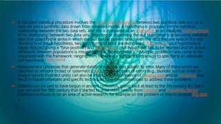  A standard statistical procedure involves the test of the relationship between two statistical data sets, or a
data set and a synthetic data drawn from idealized model. A hypothesis is proposed for the statistical
relationship between the two data sets, and this is compared as an alternative to an idealized null hypothesis
of no relationship between two data sets. Rejecting or disproving the null hypothesis is done using statistical
tests that quantify the sense in which the null can be proven false, given the data that are used in the test.
Working from a null hypothesis, two basic forms of error are recognized: Type I errors (null hypothesis is
falsely rejected giving a "false positive") and Type II errors (null hypothesis fails to be rejected and an actual
difference between populations is missed giving a "false negative").[5] Multiple problems have come to be
associated with this framework: ranging from obtaining a sufficient sample size to specifying an adequate
null hypothesis.[citation needed]
 Measurement processes that generate statistical data are also subject to error. Many of these errors are
classified as random (noise) or systematic (bias), but other types of errors (e.g., blunder, such as when an
analyst reports incorrect units) can also be important. The presence of missing data and/or censoring may
result in biased estimates and specific techniques have been developed to address these problems.
 Statistics can be said to have begun in ancient civilization, going back at least to the 5th century BC, but it
was not until the 18th century that it started to draw more heavily from calculus and probability theory.
Statistics continues to be an area of active research, for example on the problem of how to analyze Big data.
 
