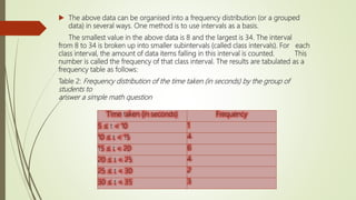  The above data can be organised into a frequency distribution (or a grouped
data) in several ways. One method is to use intervals as a basis.
The smallest value in the above data is 8 and the largest is 34. The interval
from 8 to 34 is broken up into smaller subintervals (called class intervals). For each
class interval, the amount of data items falling in this interval is counted. This
number is called the frequency of that class interval. The results are tabulated as a
frequency table as follows:
Table 2: Frequency distribution of the time taken (in seconds) by the group of
students to
answer a simple math question
Time taken (in seconds) Frequency
5 ≤ t < 10 1
10 ≤ t < 15 4
15 ≤ t < 20 6
20 ≤ t < 25 4
25 ≤ t < 30 2
30 ≤ t < 35 3
 