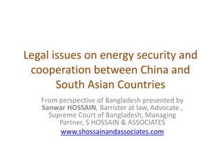 Legal issues on energy security and
cooperation between China and
South Asian Countries
From perspective of Bangladesh presented by
Sanwar HOSSAIN, Barrister at law, Advocate ,
Supreme Court of Bangladesh, Managing
Partner, S HOSSAIN & ASSOCIATES
www.shossainandassociates.com
 