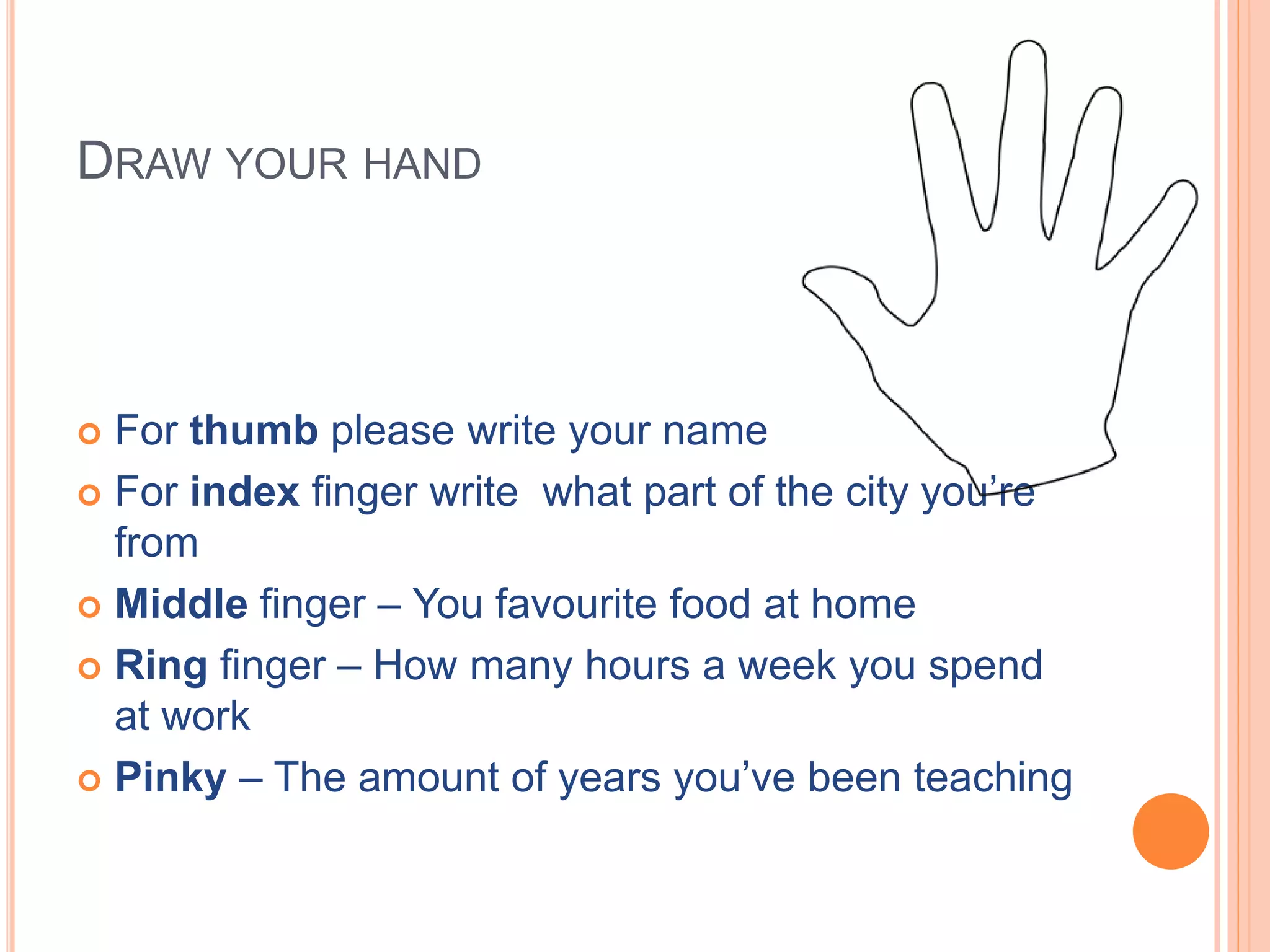 DRAW YOUR HAND
For thumb please write your name
For index finger write what part of the city you’re
from
Middle finger – You favourite food at home
Ring finger – How many hours a week you spend
at work
Pinky – The amount of years you’ve been teaching
