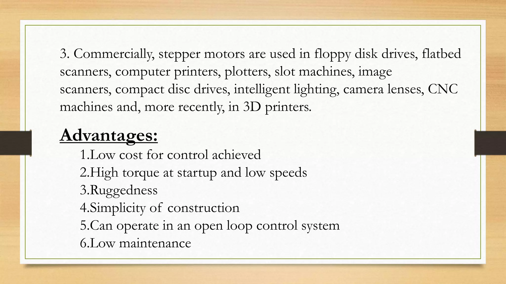 3. Commercially, stepper motors are used in floppy disk drives, flatbed
scanners, computer printers, plotters, slot machines, image
scanners, compact disc drives, intelligent lighting, camera lenses, CNC
machines and, more recently, in 3D printers.
Advantages:
1.Low cost for control achieved
2.High torque at startup and low speeds
3.Ruggedness
4.Simplicity of construction
5.Can operate in an open loop control system
6.Low maintenance
 