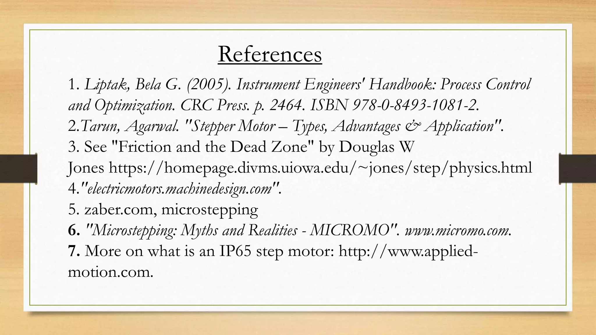 References
1. Liptak, Bela G. (2005). Instrument Engineers' Handbook: Process Control
and Optimization. CRC Press. p. 2464. ISBN 978-0-8493-1081-2.
2.Tarun, Agarwal. "Stepper Motor – Types, Advantages & Application".
3. See "Friction and the Dead Zone" by Douglas W
Jones https://homepage.divms.uiowa.edu/~jones/step/physics.html
4."electricmotors.machinedesign.com".
5. zaber.com, microstepping
6. "Microstepping: Myths and Realities - MICROMO". www.micromo.com.
7. More on what is an IP65 step motor: http://www.applied-
motion.com.
 