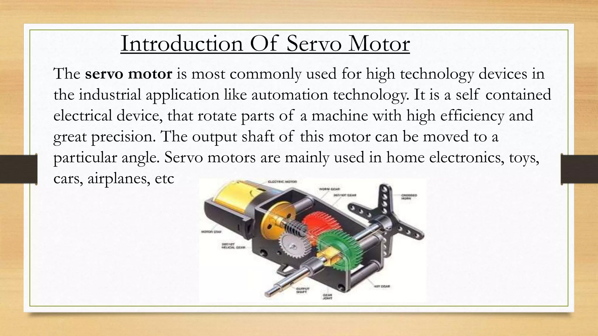 Introduction Of Servo Motor
The servo motor is most commonly used for high technology devices in
the industrial application like automation technology. It is a self contained
electrical device, that rotate parts of a machine with high efficiency and
great precision. The output shaft of this motor can be moved to a
particular angle. Servo motors are mainly used in home electronics, toys,
cars, airplanes, etc
 