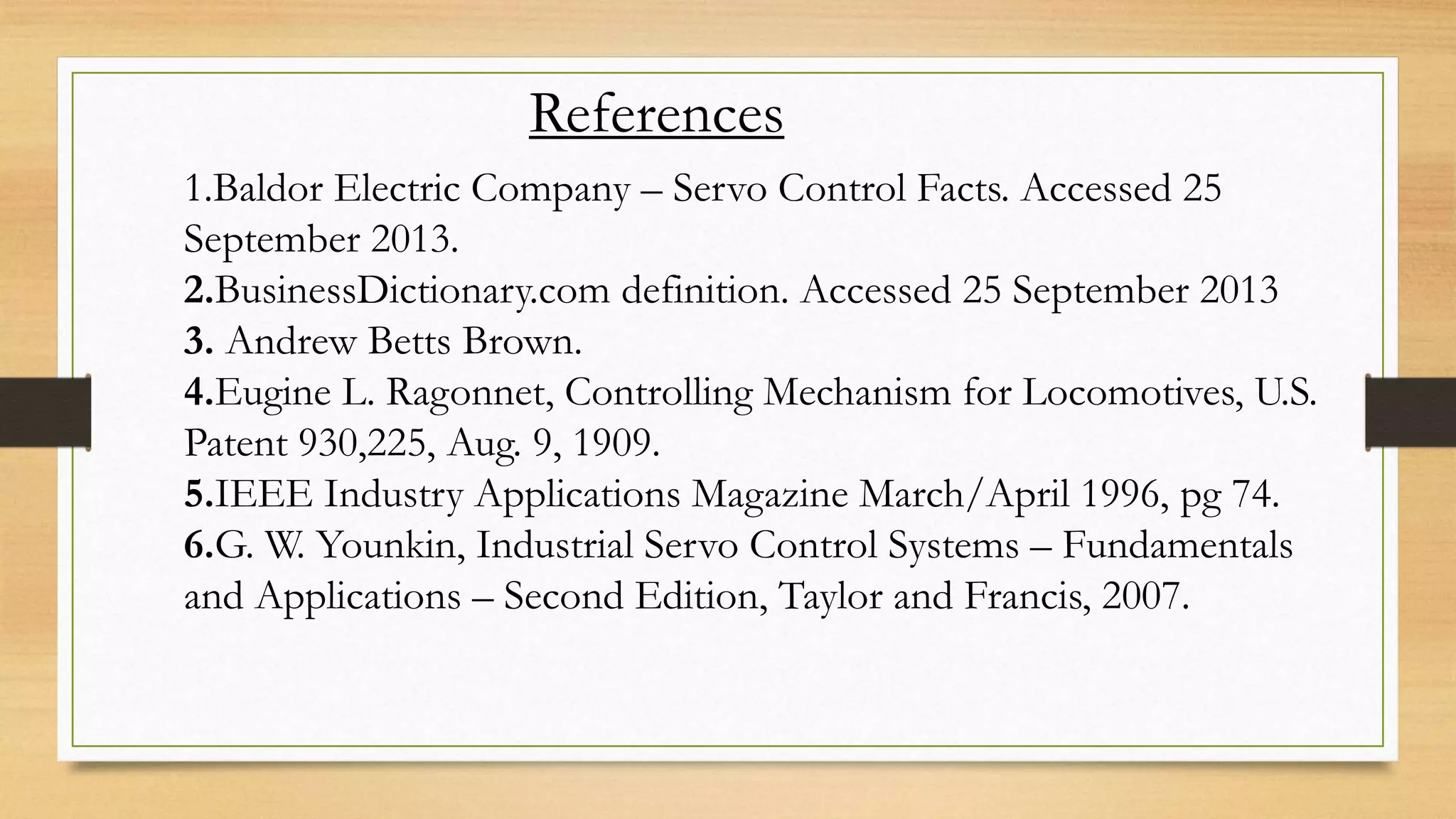 References
1.Baldor Electric Company – Servo Control Facts. Accessed 25
September 2013.
2.BusinessDictionary.com definition. Accessed 25 September 2013
3. Andrew Betts Brown.
4.Eugine L. Ragonnet, Controlling Mechanism for Locomotives, U.S.
Patent 930,225, Aug. 9, 1909.
5.IEEE Industry Applications Magazine March/April 1996, pg 74.
6.G. W. Younkin, Industrial Servo Control Systems – Fundamentals
and Applications – Second Edition, Taylor and Francis, 2007.
 