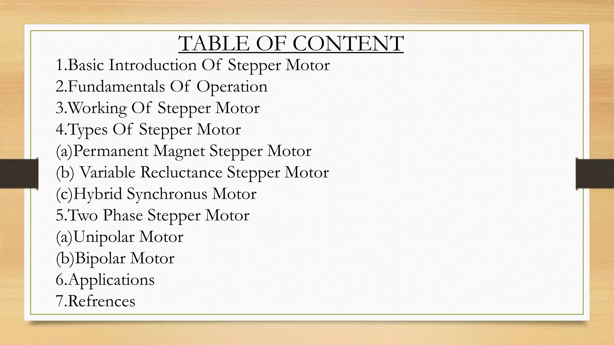 TABLE OF CONTENT
1.Basic Introduction Of Stepper Motor
2.Fundamentals Of Operation
3.Working Of Stepper Motor
4.Types Of Stepper Motor
(a)Permanent Magnet Stepper Motor
(b) Variable Recluctance Stepper Motor
(c)Hybrid Synchronus Motor
5.Two Phase Stepper Motor
(a)Unipolar Motor
(b)Bipolar Motor
6.Applications
7.Refrences
 