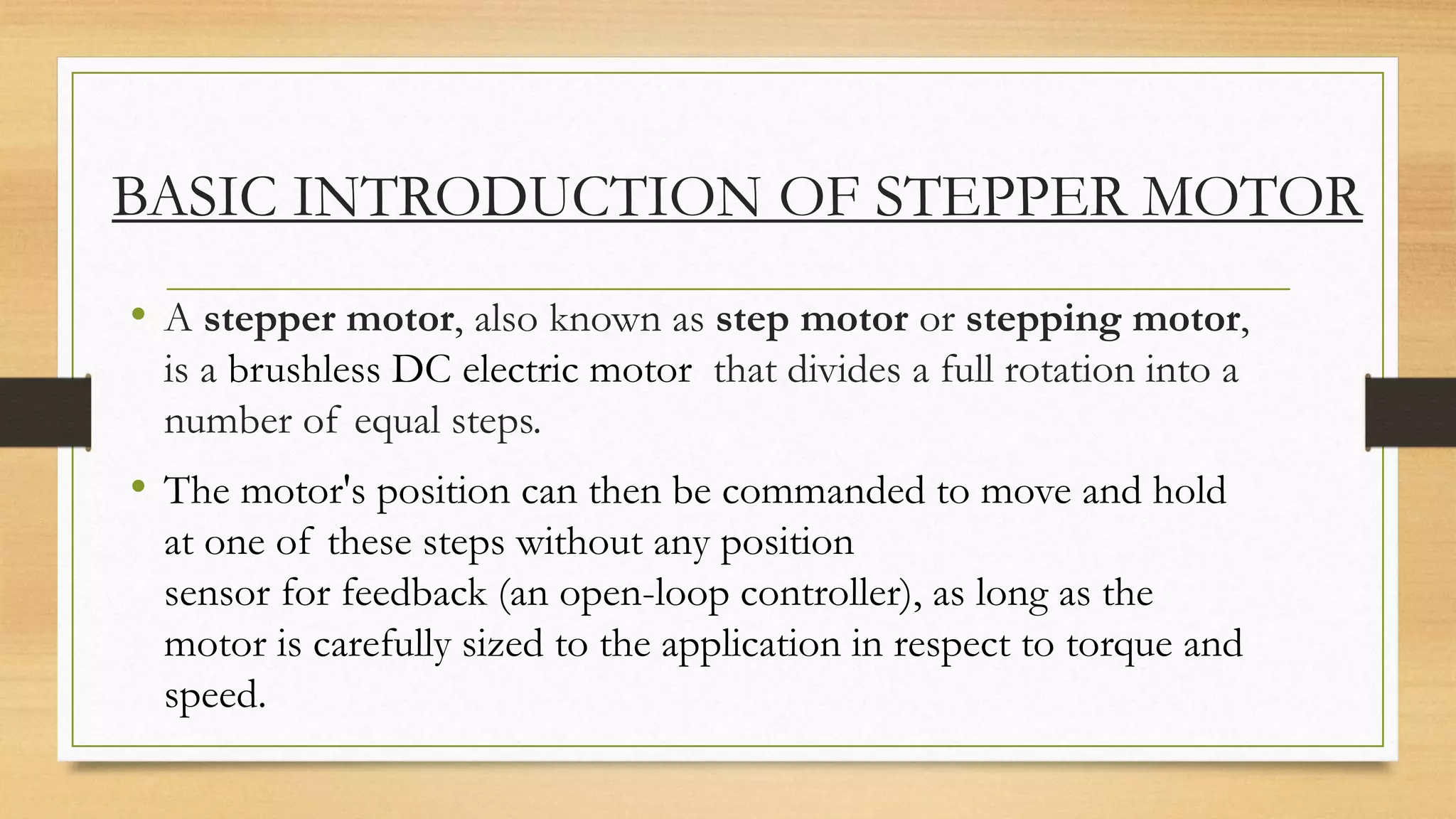BASIC INTRODUCTION OF STEPPER MOTOR
• A stepper motor, also known as step motor or stepping motor,
is a brushless DC electric motor that divides a full rotation into a
number of equal steps.
• The motor's position can then be commanded to move and hold
at one of these steps without any position
sensor for feedback (an open-loop controller), as long as the
motor is carefully sized to the application in respect to torque and
speed.
 