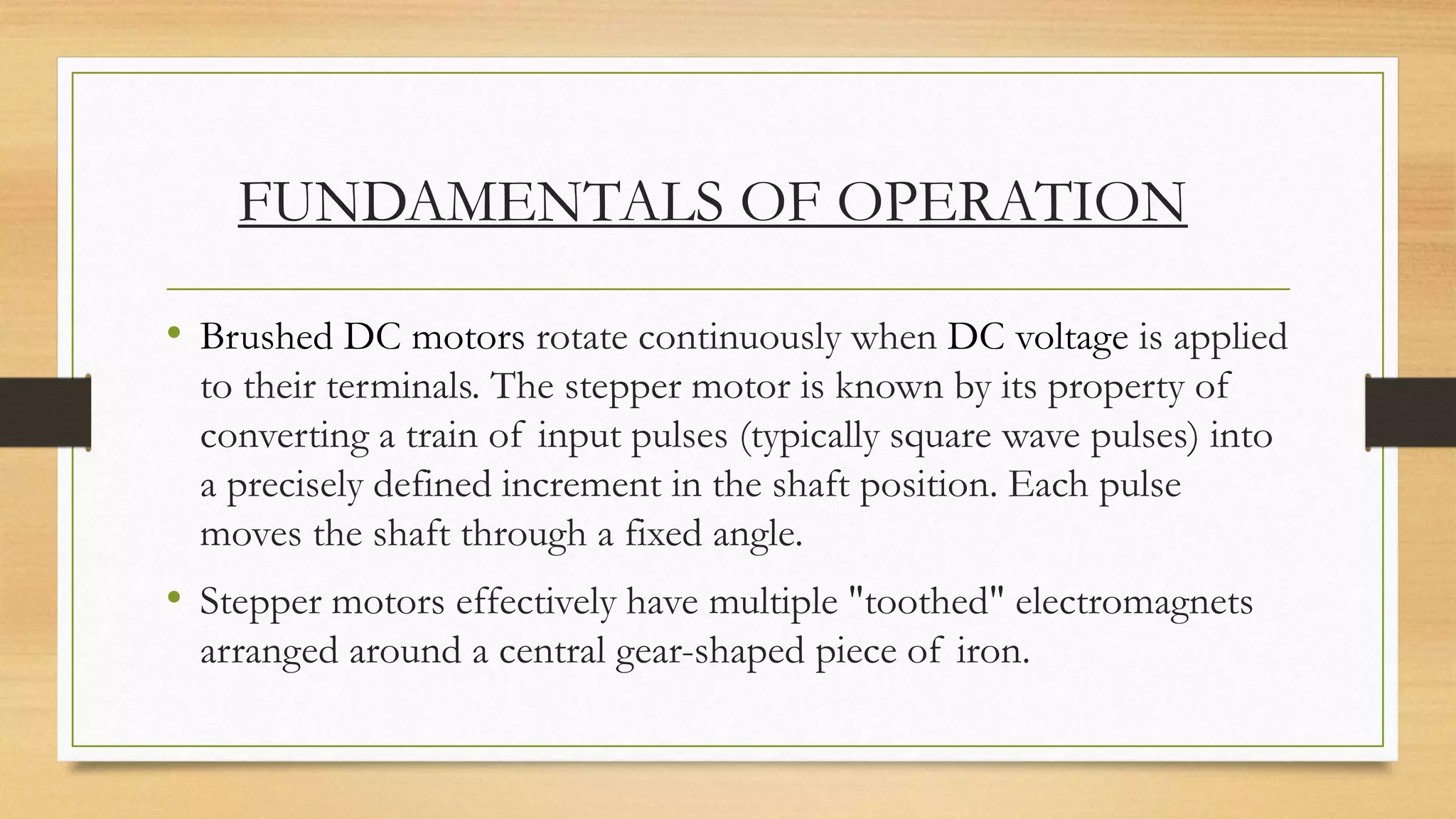 FUNDAMENTALS OF OPERATION
• Brushed DC motors rotate continuously when DC voltage is applied
to their terminals. The stepper motor is known by its property of
converting a train of input pulses (typically square wave pulses) into
a precisely defined increment in the shaft position. Each pulse
moves the shaft through a fixed angle.
• Stepper motors effectively have multiple "toothed" electromagnets
arranged around a central gear-shaped piece of iron.
 