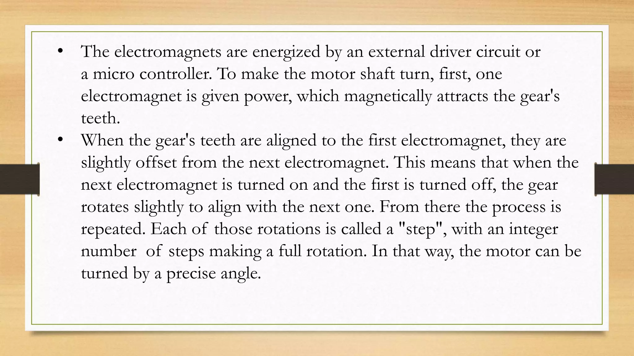 • The electromagnets are energized by an external driver circuit or
a micro controller. To make the motor shaft turn, first, one
electromagnet is given power, which magnetically attracts the gear's
teeth.
• When the gear's teeth are aligned to the first electromagnet, they are
slightly offset from the next electromagnet. This means that when the
next electromagnet is turned on and the first is turned off, the gear
rotates slightly to align with the next one. From there the process is
repeated. Each of those rotations is called a "step", with an integer
number of steps making a full rotation. In that way, the motor can be
turned by a precise angle.
 