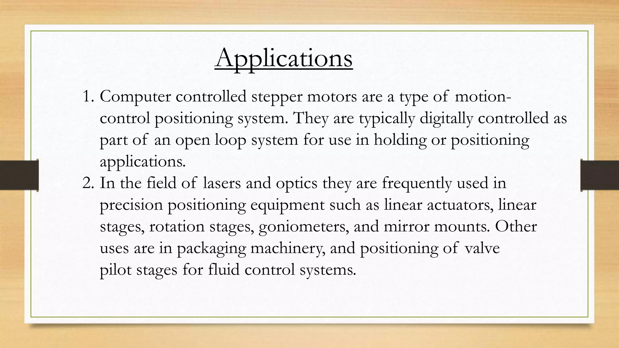 Applications
1. Computer controlled stepper motors are a type of motion-
control positioning system. They are typically digitally controlled as
part of an open loop system for use in holding or positioning
applications.
2. In the field of lasers and optics they are frequently used in
precision positioning equipment such as linear actuators, linear
stages, rotation stages, goniometers, and mirror mounts. Other
uses are in packaging machinery, and positioning of valve
pilot stages for fluid control systems.
 