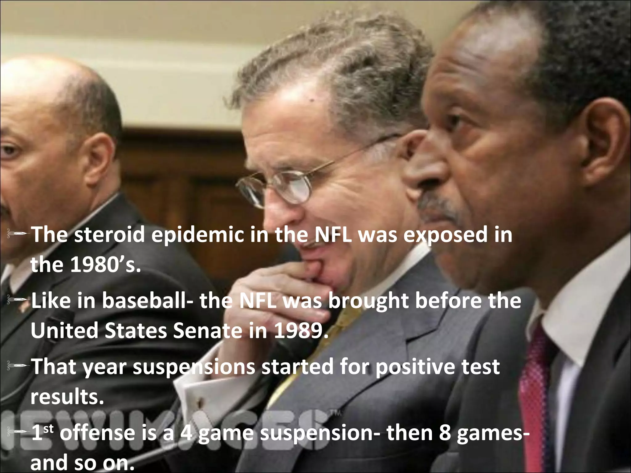 The steroid epidemic in the NFL was exposed in the 1980’s. Like in baseball- the NFL was brought before the United States Senate in 1989. That year suspensions started for positive test results. 1 st  offense is a 4 game suspension- then 8 games- and so on. 
