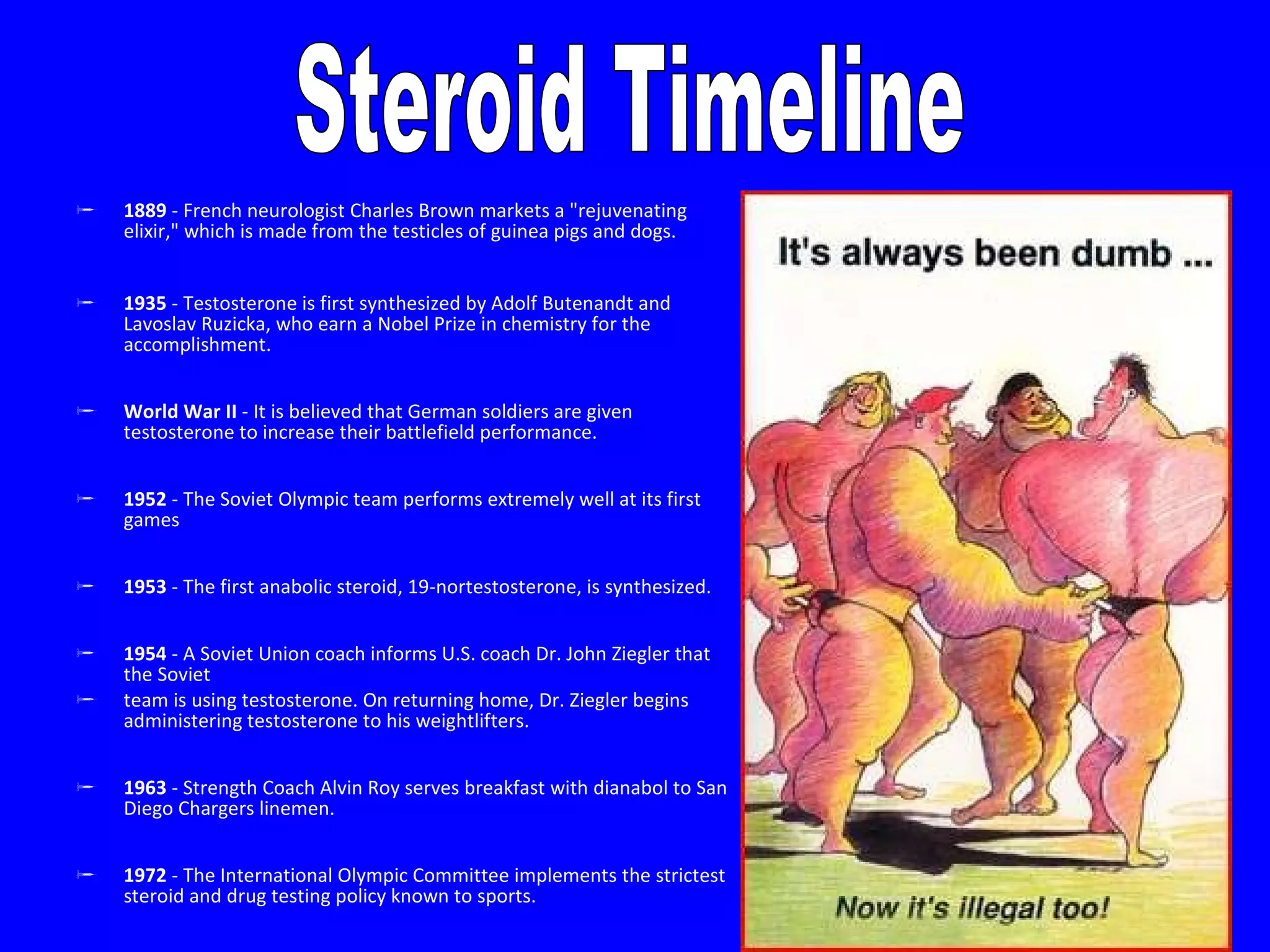 1889  - French neurologist Charles Brown markets a "rejuvenating elixir," which is made from the testicles of guinea pigs and dogs.  1935  - Testosterone is first synthesized by Adolf Butenandt and Lavoslav Ruzicka, who earn a Nobel Prize in chemistry for the accomplishment.  World War II  - It is believed that German soldiers are given testosterone to increase their battlefield performance.  1952  - The Soviet Olympic team performs extremely well at its first games  1953  - The first anabolic steroid, 19-nortestosterone, is synthesized.  1954  - A Soviet Union coach informs U.S. coach Dr. John Ziegler that the Soviet  team is using testosterone. On returning home, Dr. Ziegler begins administering testosterone to his weightlifters.  1963  - Strength Coach Alvin Roy serves breakfast with dianabol to San Diego Chargers linemen. 1972  - The International Olympic Committee implements the strictest steroid and drug testing policy known to sports.  Steroid Timeline 