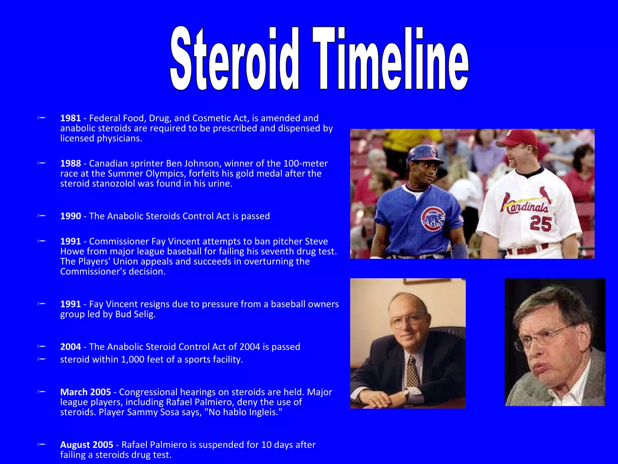 1981  - Federal Food, Drug, and Cosmetic Act, is amended and anabolic steroids are required to be prescribed and dispensed by licensed physicians. 1988  - Canadian sprinter Ben Johnson, winner of the 100-meter race at the Summer Olympics, forfeits his gold medal after the steroid stanozolol was found in his urine.  1990  - The Anabolic Steroids Control Act is passed 1991  - Commissioner Fay Vincent attempts to ban pitcher Steve Howe from major league baseball for failing his seventh drug test. The Players' Union appeals and succeeds in overturning the Commissioner's decision.  1991  - Fay Vincent resigns due to pressure from a baseball owners group led by Bud Selig.  2004  - The Anabolic Steroid Control Act of 2004 is passed  steroid within 1,000 feet of a sports facility.  March 2005  - Congressional hearings on steroids are held. Major league players, including Rafael Palmiero, deny the use of steroids. Player Sammy Sosa says, "No hablo Ingleis."  August 2005  - Rafael Palmiero is suspended for 10 days after failing a steroids drug test.  Steroid Timeline 