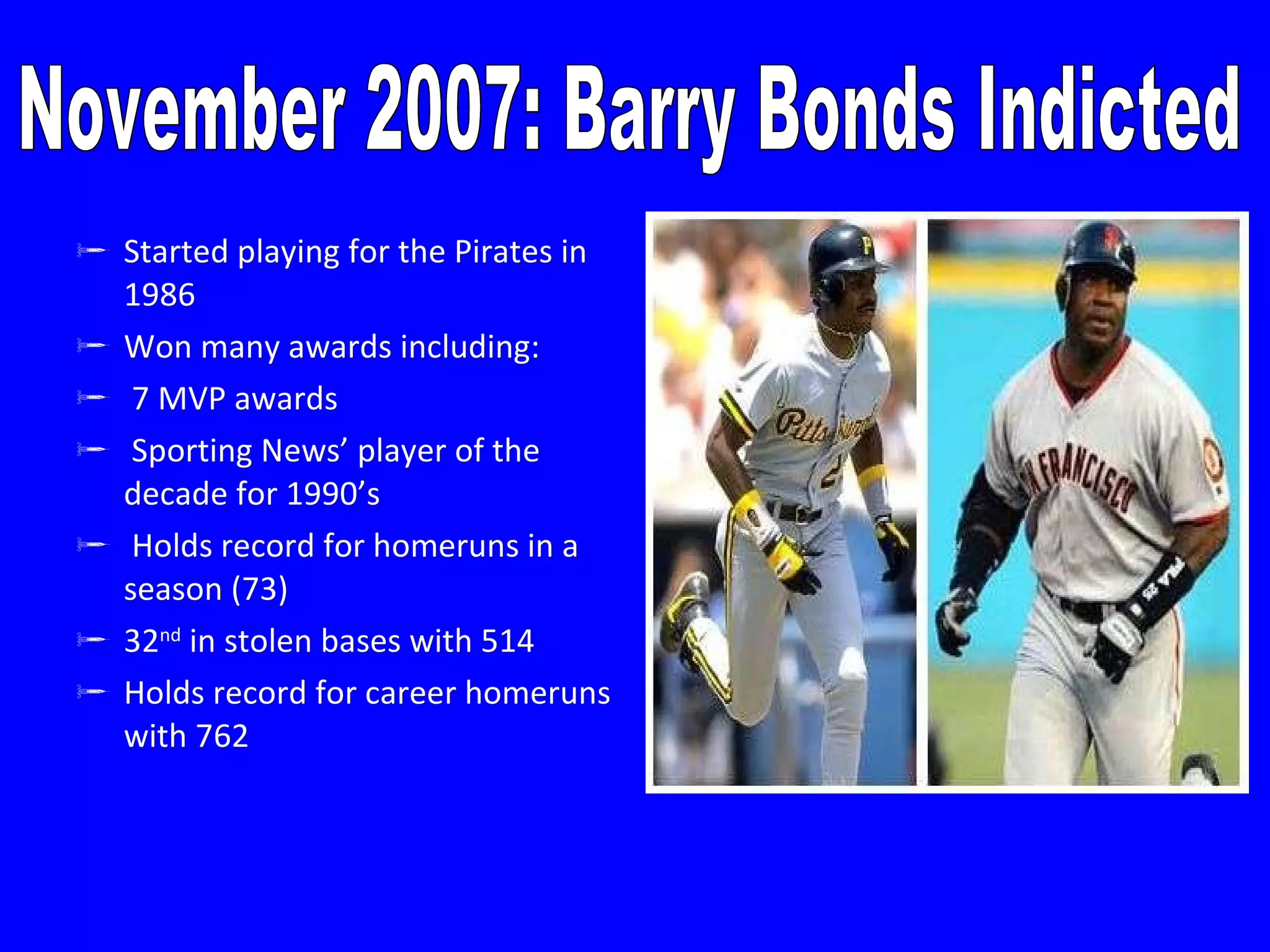 Started playing for the Pirates in 1986 Won many awards including: 7 MVP awards Sporting News’ player of the decade for 1990’s Holds record for homeruns in a season (73) 32 nd  in stolen bases with 514 Holds record for career homeruns with 762 November 2007: Barry Bonds Indicted 