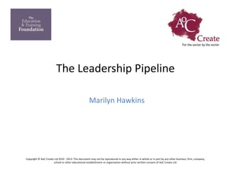The Leadership Pipeline
Marilyn Hawkins
Copyright © AoC Create Ltd 2010 - 2013: This document may not be reproduced in any way either in whole or in part by any other business, firm, company,
school or other educational establishment or organisation without prior written consent of AoC Create Ltd.
 