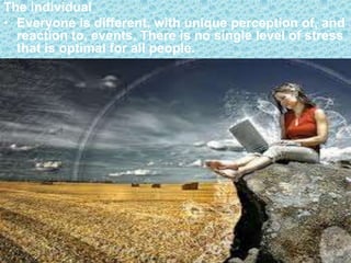 The individual
• Everyone is different, with unique perception of, and
  reaction to, events. There is no single level of stress
  that is optimal for all people.
 
