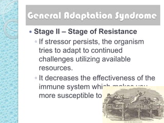 General Adaptation Syndrome
   Stage II – Stage of Resistance
    ◦ If stressor persists, the organism
      tries to adapt to continued
      challenges utilizing available
      resources.
    ◦ It decreases the effectiveness of the
      immune system which makes you
      more susceptible to diseases.
 