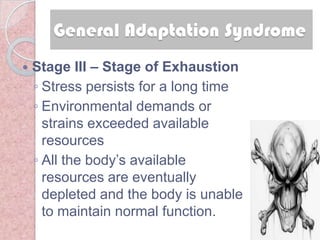 General Adaptation Syndrome
   Stage III – Stage of Exhaustion
    ◦ Stress persists for a long time
    ◦ Environmental demands or
      strains exceeded available
      resources
    ◦ All the body‘s available
      resources are eventually
      depleted and the body is unable
      to maintain normal function.
 