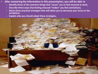 • After mastering the information in this presentation, you will be able to
    – Identify three of the common things that “cause” you to feel stressed at work,
    – Describe three ways that feeling stressed “makes” you feel and behave,
    – Name three practical strategies that will allow you to decrease your stress in the
      workplace,
    – Explain why you should adopt these strategies,
 
