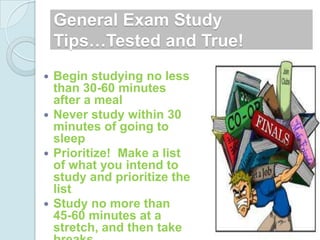 General Exam Study
    Tips…Tested and True!
 Begin studying no less
  than 30-60 minutes
  after a meal
 Never study within 30
  minutes of going to
  sleep
 Prioritize! Make a list
  of what you intend to
  study and prioritize the
  list
 Study no more than
  45-60 minutes at a
  stretch, and then take
 