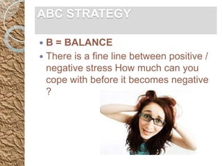 ABC STRATEGY

 B = BALANCE
 There is a fine line between positive /
  negative stress How much can you
  cope with before it becomes negative
  ?
 