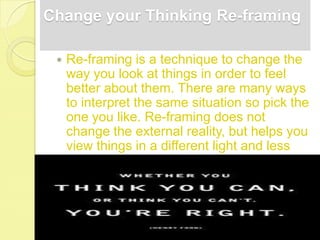 Change your Thinking Re-framing

    Re-framing is a technique to change the
     way you look at things in order to feel
     better about them. There are many ways
     to interpret the same situation so pick the
     one you like. Re-framing does not
     change the external reality, but helps you
     view things in a different light and less
     stressfully.
 