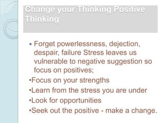 Change your Thinking Positive
Thinking

 Forget powerlessness, dejection,
  despair, failure Stress leaves us
  vulnerable to negative suggestion so
  focus on positives;
•Focus on your strengths
•Learn from the stress you are under
•Look for opportunities
•Seek out the positive - make a change.
 