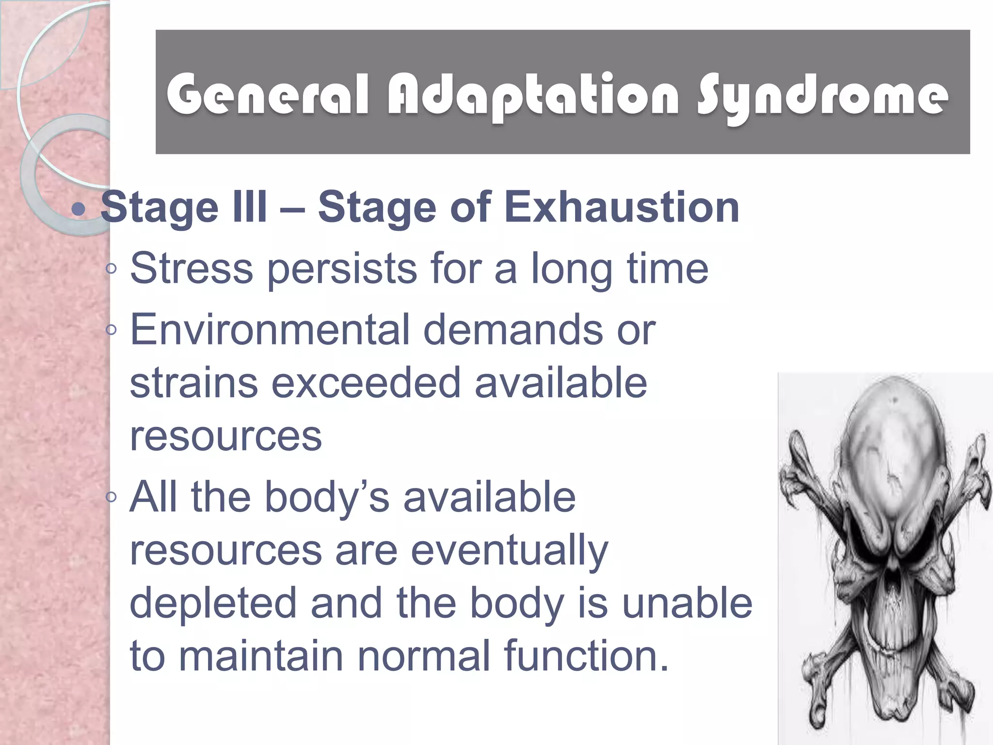 General Adaptation Syndrome
   Stage III – Stage of Exhaustion
    ◦ Stress persists for a long time
    ◦ Environmental demands or
      strains exceeded available
      resources
    ◦ All the body’s available
      resources are eventually
      depleted and the body is unable
      to maintain normal function.
 