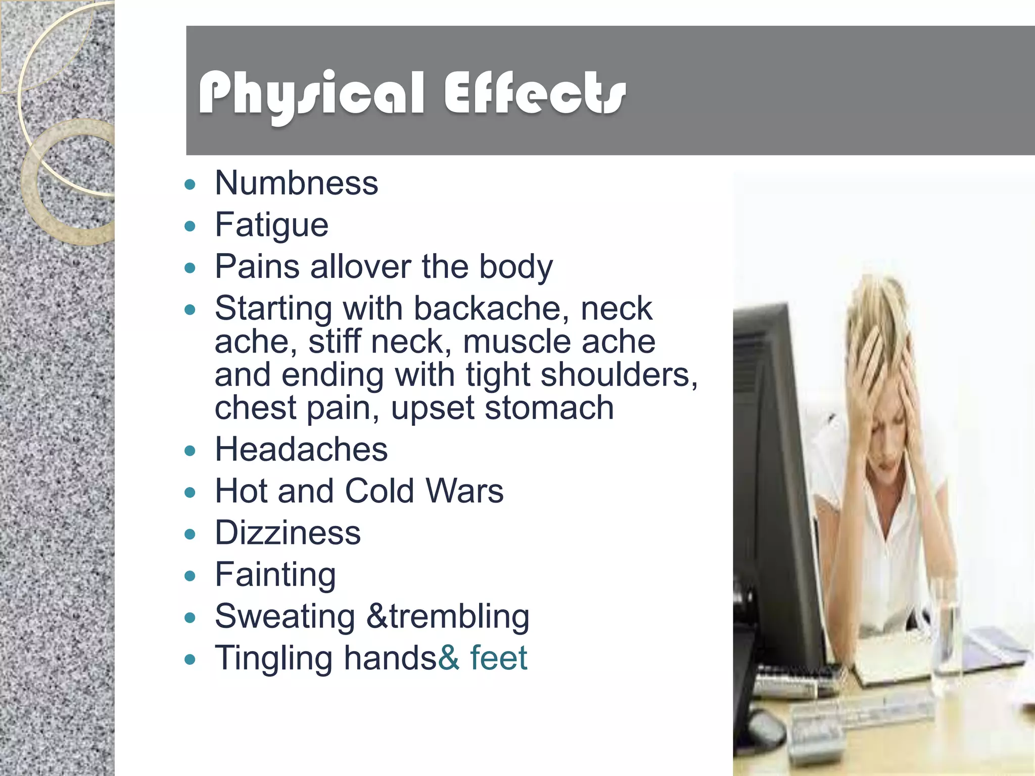 Physical Effects
 Numbness
 Fatigue
 Pains allover the body
 Starting with backache, neck
  ache, stiff neck, muscle ache
  and ending with tight shoulders,
  chest pain, upset stomach
 Headaches
 Hot and Cold Wars
 Dizziness
 Fainting
 Sweating &trembling
 Tingling hands& feet
 