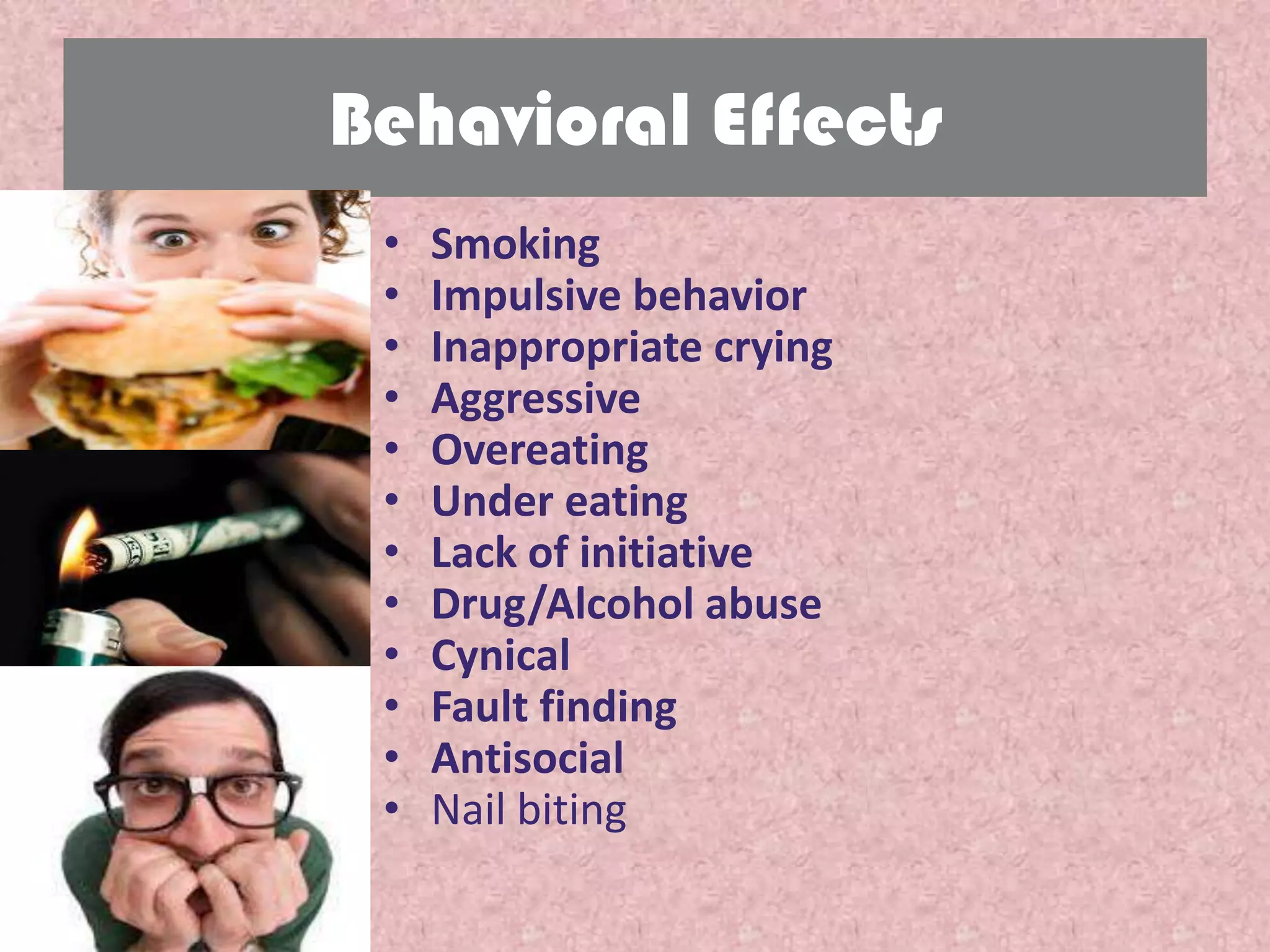 Behavioral Effects
 •   Smoking
 •   Impulsive behavior
 •   Inappropriate crying
 •   Aggressive
 •   Overeating
 •   Under eating
 •   Lack of initiative
 •   Drug/Alcohol abuse
 •   Cynical
 •   Fault finding
 •   Antisocial
 •   Nail biting
 