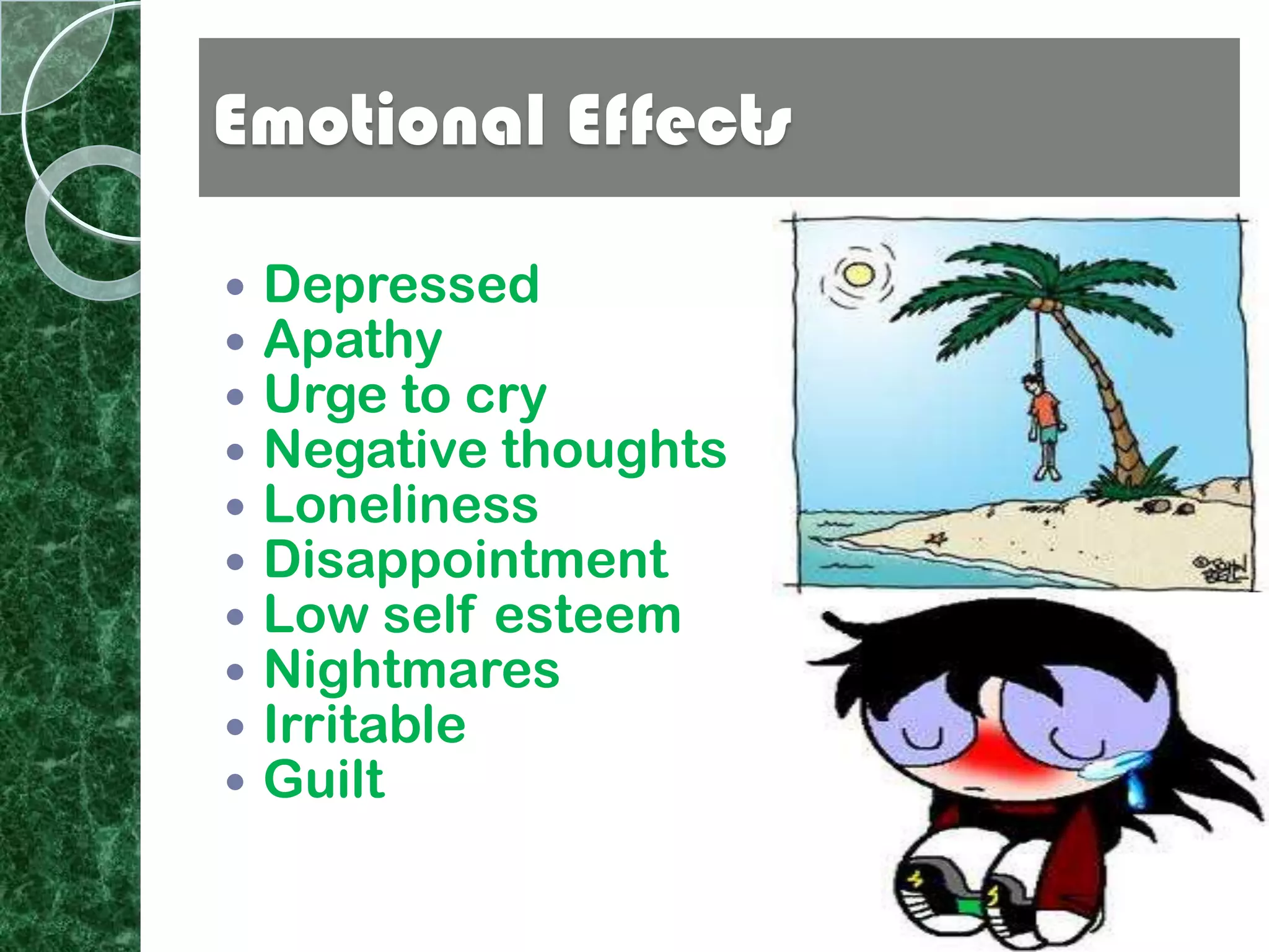 Emotional Effects

   Depressed
   Apathy
   Urge to cry
   Negative thoughts
   Loneliness
   Disappointment
   Low self esteem
   Nightmares
   Irritable
   Guilt
 