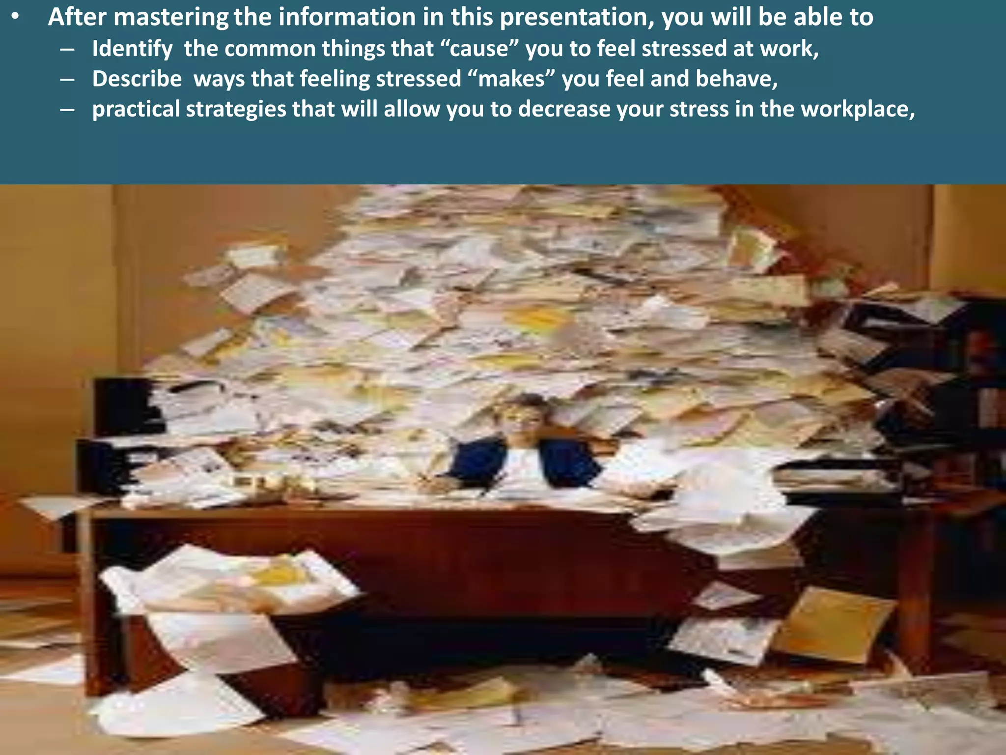 • After mastering the information in this presentation, you will be able to
    – Identify the common things that “cause” you to feel stressed at work,
    – Describe ways that feeling stressed “makes” you feel and behave,
    – practical strategies that will allow you to decrease your stress in the workplace,
 