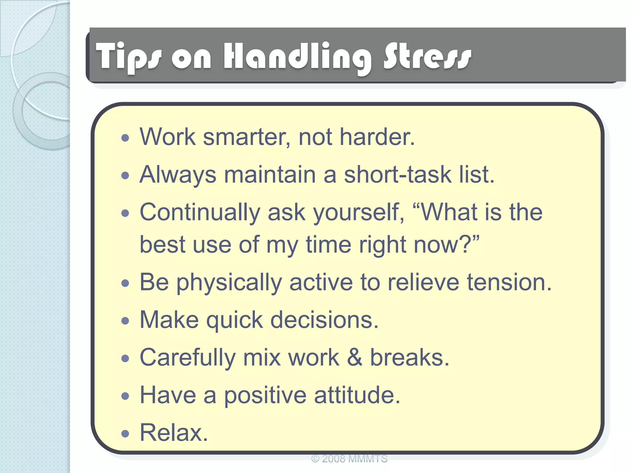 Tips on Handling Stress

    Work smarter, not harder.
    Always maintain a short-task list.
    Continually ask yourself, ―What is the
     best use of my time right now?‖
    Be physically active to relieve tension.
    Make quick decisions.
    Carefully mix work & breaks.
    Have a positive attitude.
    Relax.
                     © 2008 MMMTS
 