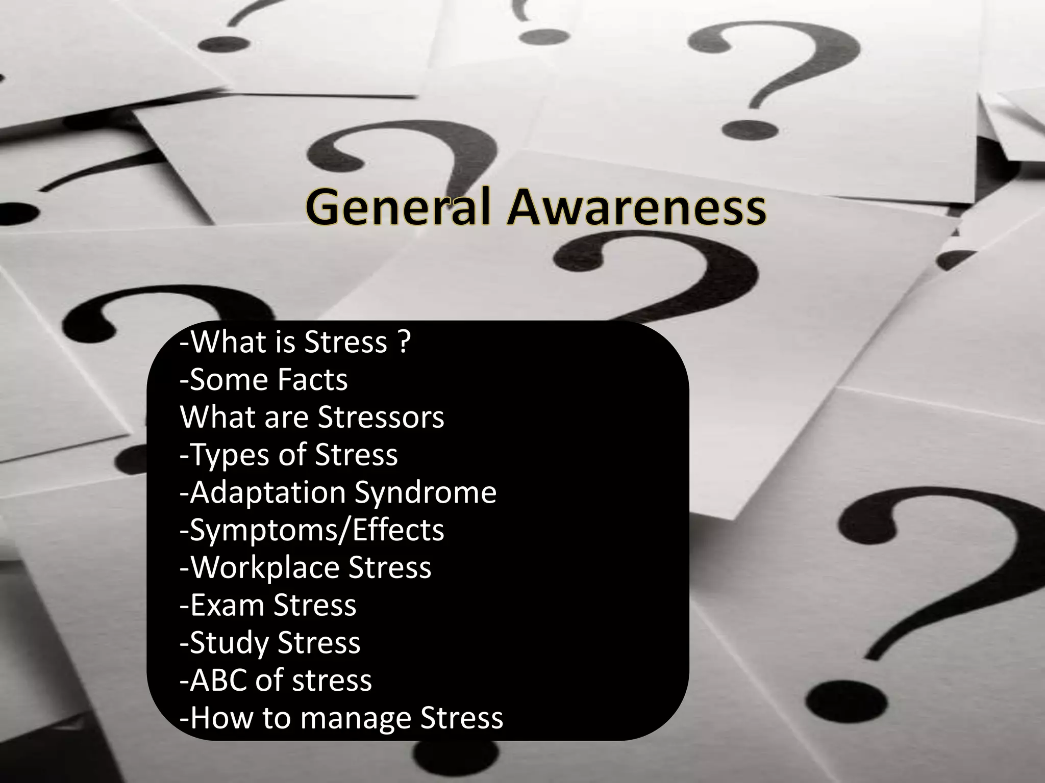 -What is Stress ?
-Some Facts
What are Stressors
-Types of Stress
-Adaptation Syndrome
-Symptoms/Effects
-Workplace Stress
-Exam Stress
-Study Stress
-ABC of stress
-How to manage Stress
 