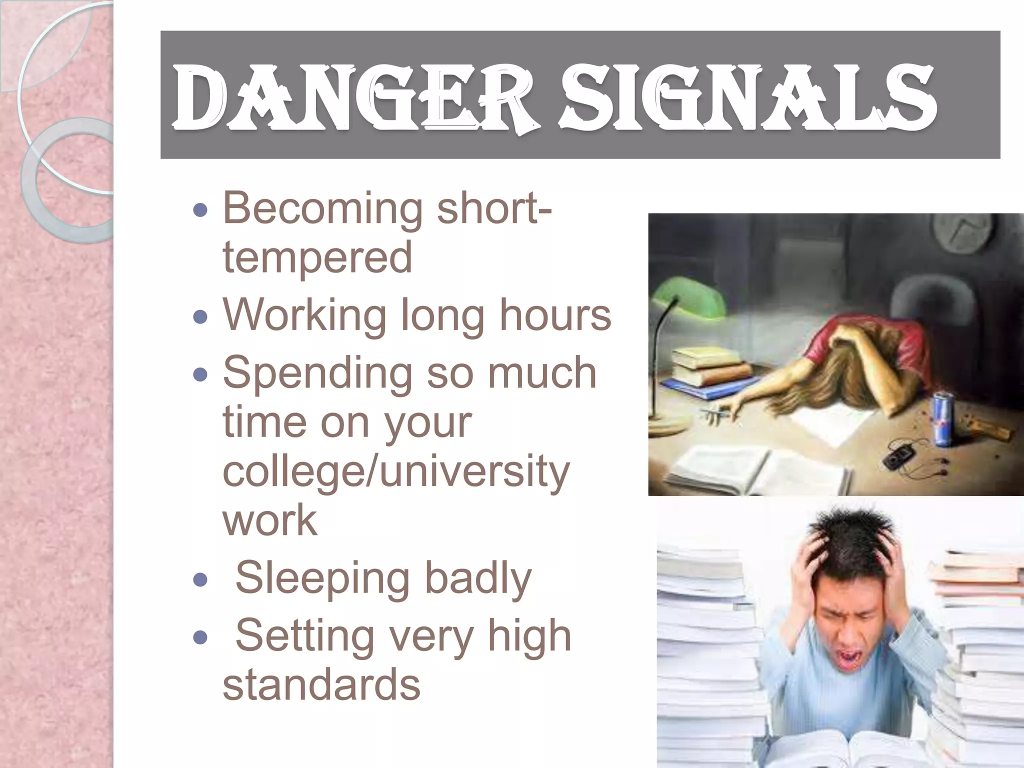 Danger Signals
 Becoming short-
  tempered
 Working long hours
 Spending so much
  time on your
  college/university
  work
 Sleeping badly
 Setting very high
  standards
 