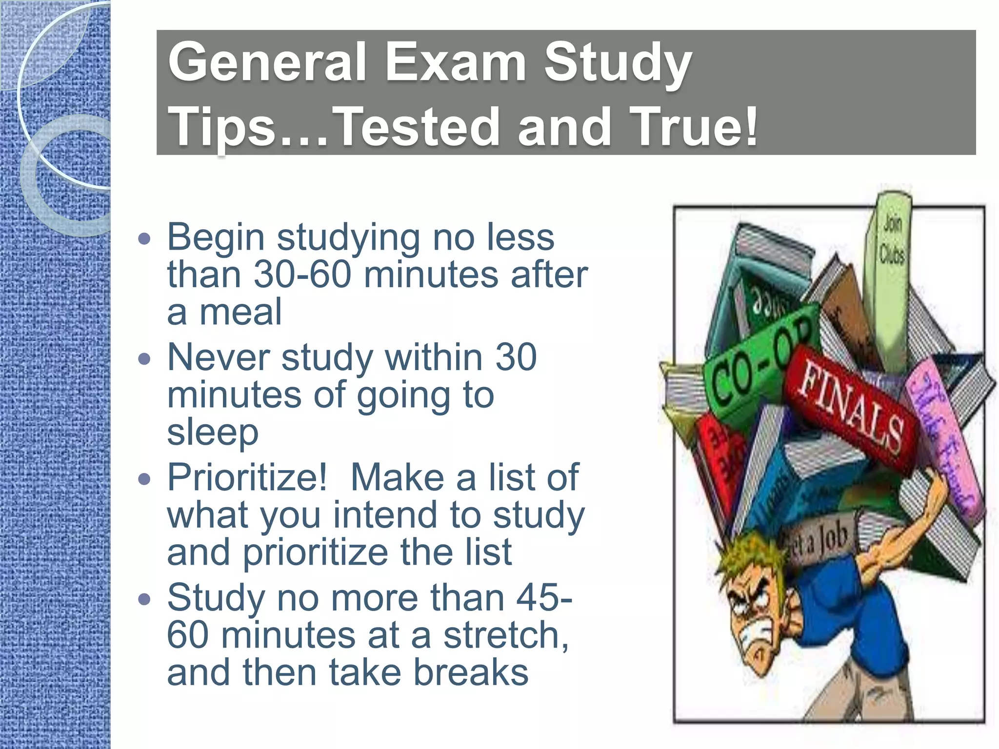 General Exam Study
    Tips…Tested and True!
 Begin studying no less
  than 30-60 minutes after
  a meal
 Never study within 30
  minutes of going to
  sleep
 Prioritize! Make a list of
  what you intend to study
  and prioritize the list
 Study no more than 45-
  60 minutes at a stretch,
  and then take breaks
 