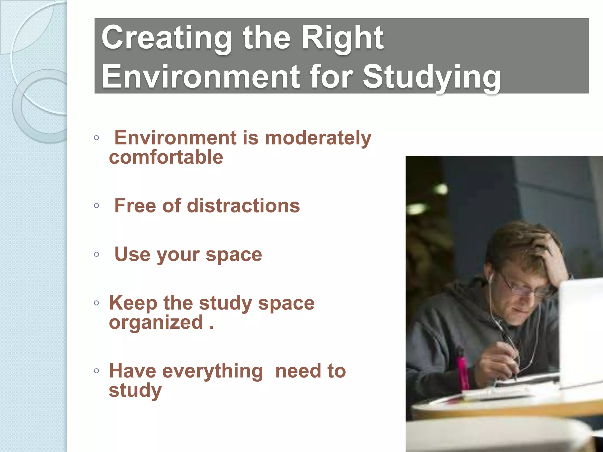 Creating the Right
Environment for Studying
◦ Environment is moderately
  comfortable

◦ Free of distractions

◦ Use your space

◦ Keep the study space
  organized .

◦ Have everything need to
  study
 