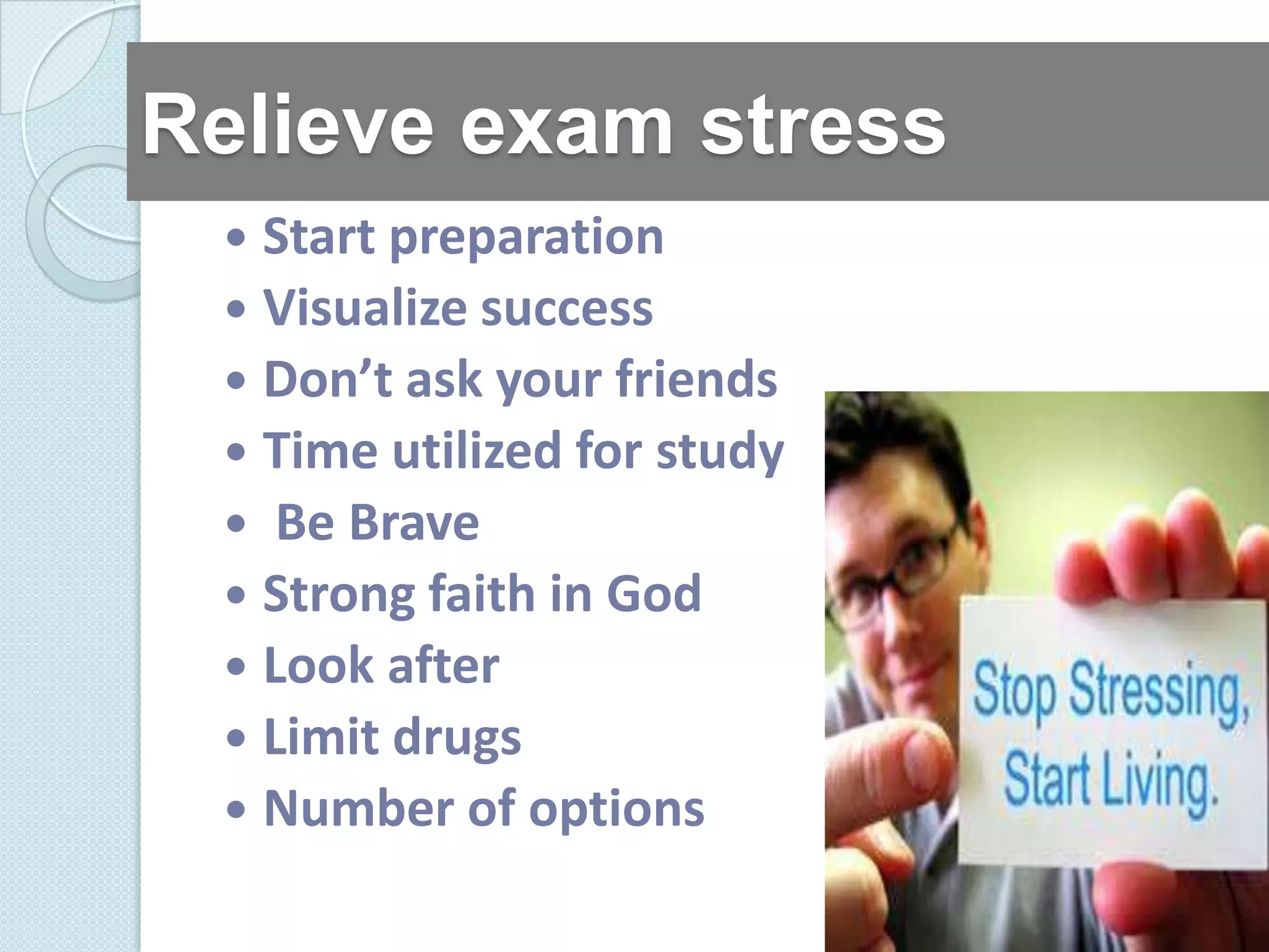 Relieve exam stress
  Start preparation
  Visualize success
  Don’t ask your friends
  Time utilized for study
  Be Brave
  Strong faith in God
  Look after
  Limit drugs
  Number of options
 