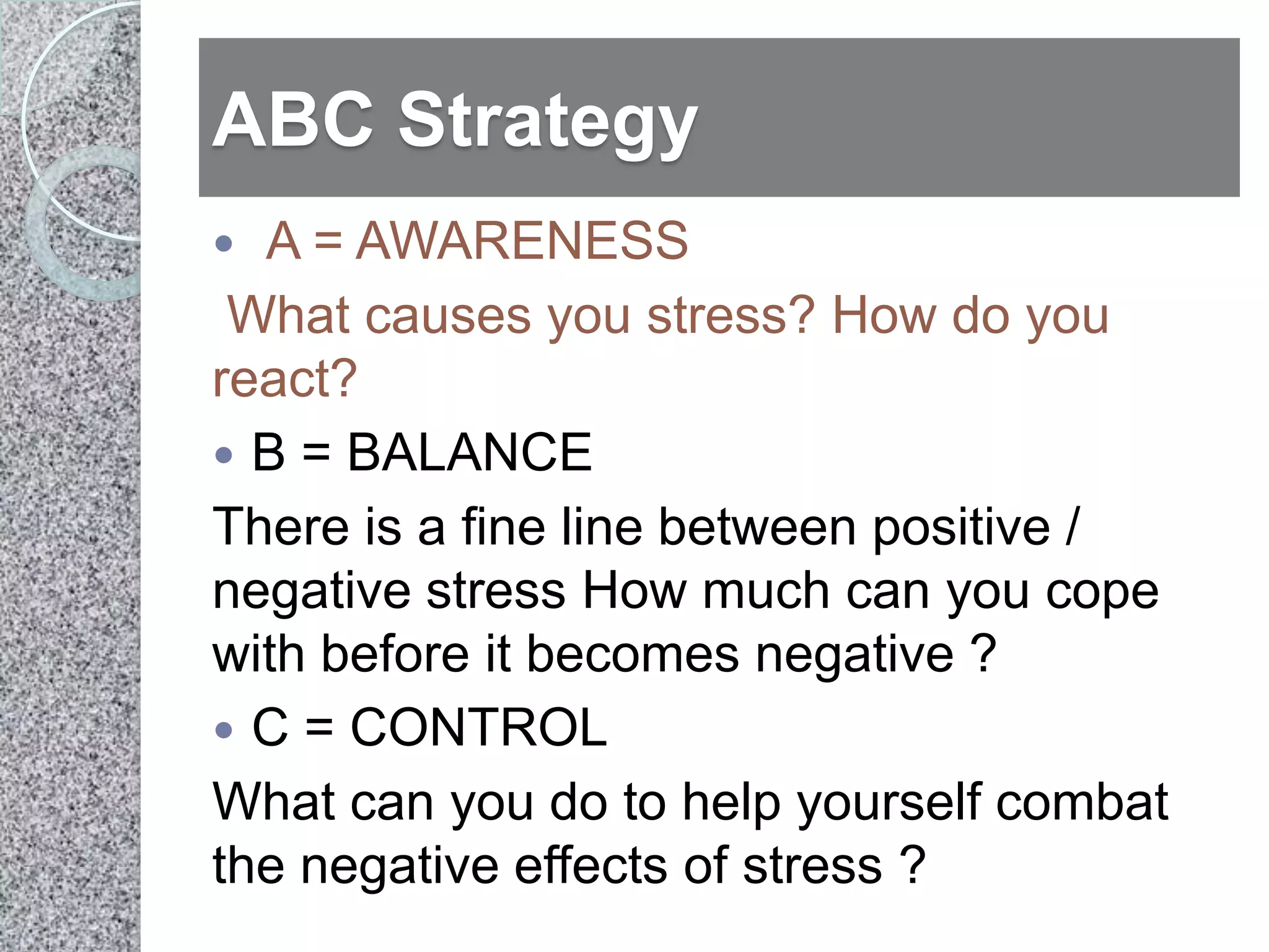 ABC Strategy
 A = AWARENESS
 What causes you stress? How do you
react?
 B = BALANCE
There is a fine line between positive /
negative stress How much can you cope
with before it becomes negative ?
 C = CONTROL
What can you do to help yourself combat
the negative effects of stress ?
 