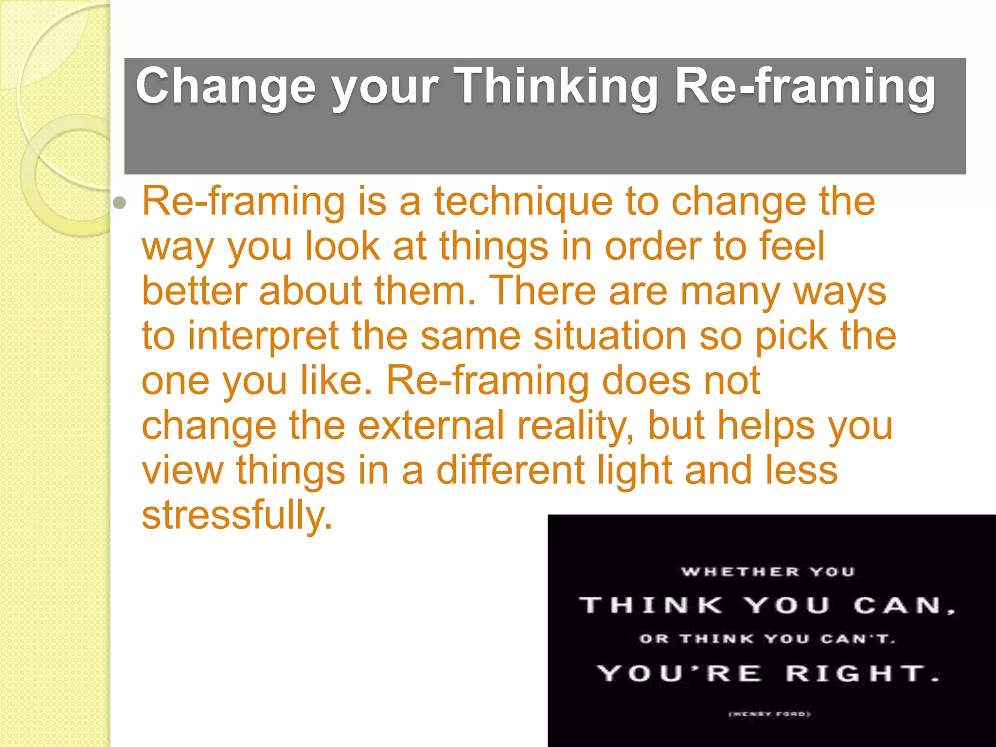 Change your Thinking Re-framing

   Re-framing is a technique to change the
    way you look at things in order to feel
    better about them. There are many ways
    to interpret the same situation so pick the
    one you like. Re-framing does not
    change the external reality, but helps you
    view things in a different light and less
    stressfully.
 
