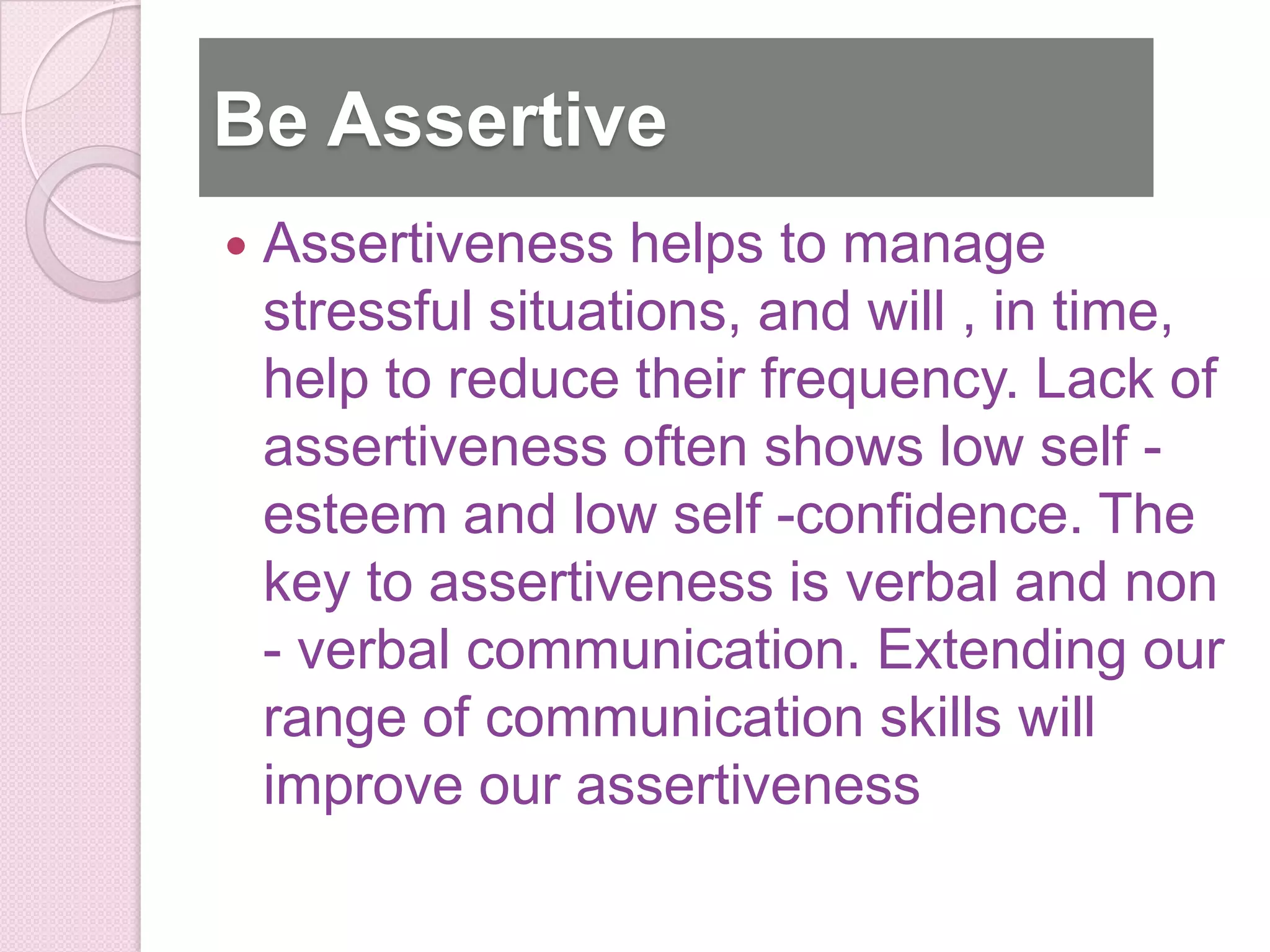 Be Assertive
   Assertiveness helps to manage
    stressful situations, and will , in time,
    help to reduce their frequency. Lack of
    assertiveness often shows low self -
    esteem and low self -confidence. The
    key to assertiveness is verbal and non
    - verbal communication. Extending our
    range of communication skills will
    improve our assertiveness
 