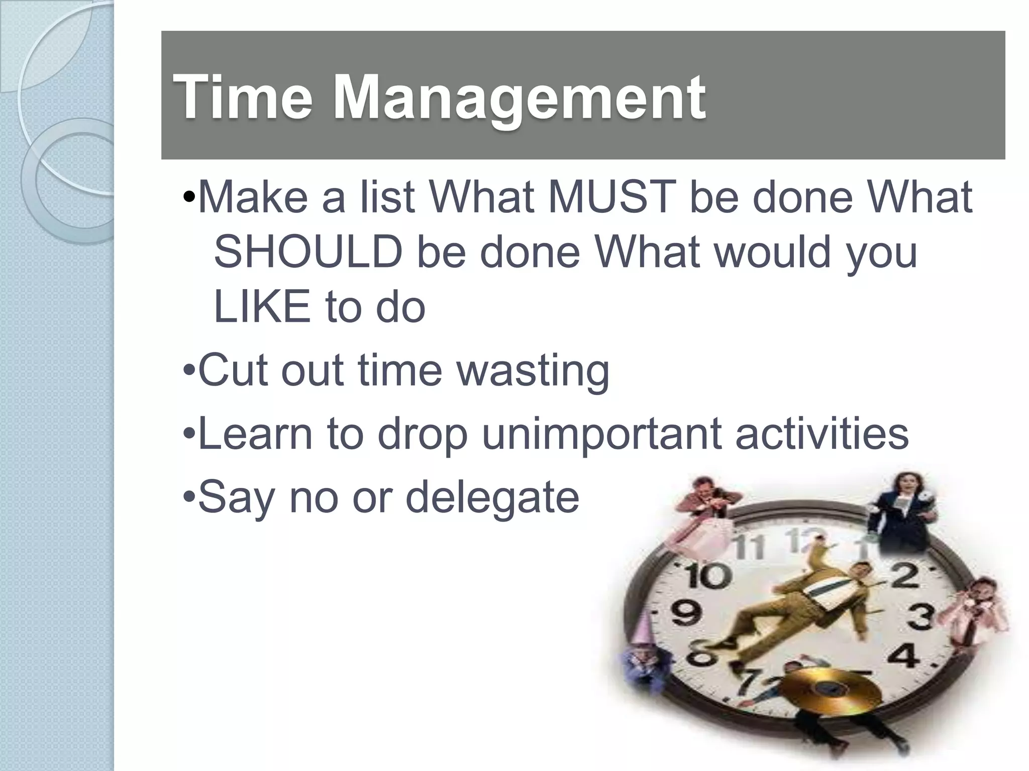 Time Management
•Make a list What MUST be done What
  SHOULD be done What would you
  LIKE to do
•Cut out time wasting
•Learn to drop unimportant activities
•Say no or delegate
 